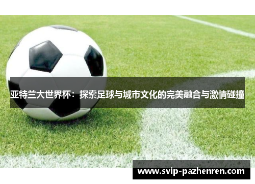 亚特兰大世界杯:探索足球与城市文化的完美融合与激情碰撞 亚特兰大世界杯:探索足球与城市文化的完美融合与激情碰撞