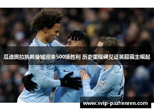 瓜迪奥拉执教曼城迎来500场胜利 历史里程碑见证英超霸主崛起 瓜迪奥拉执教曼城迎来500场胜利 历史里程碑见证英超霸主崛起