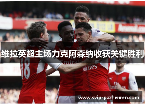 维拉英超主场力克阿森纳收获关键胜利 维拉英超主场力克阿森纳收获关键胜利