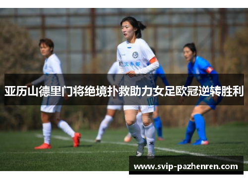 亚历山德里门将绝境扑救助力女足欧冠逆转胜利
