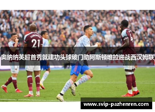 奥纳纳英超首秀就建功头球破门助阿斯顿维拉迎战西汉姆联