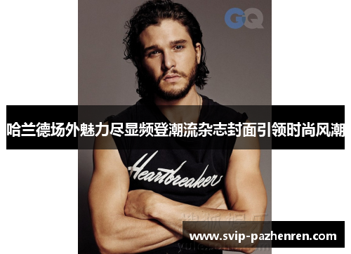 哈兰德场外魅力尽显频登潮流杂志封面引领时尚风潮 哈兰德场外魅力尽显频登潮流杂志封面引领时尚风潮